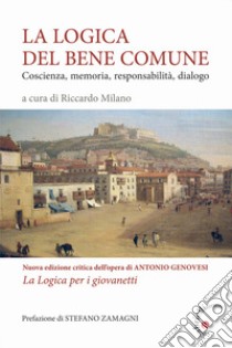 La logica del bene comune. Coscienza, memoria, responsabilità, dialogo. Nuova edizione critica dell'opera di Antonio Genovesi, La Logica per i giovanetti libro di Milano R. (cur.)