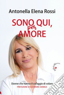 Sono qui, per amore. Donne che hanno il coraggio di volare libro di Rossi Antonella Elena