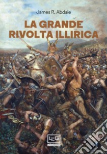 La grande rivolta dell'Illiria. La guerra dimenticata di Roma nei Balcani 6-9 d.C. libro di Abdale Jason R.