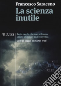 La scienza inutile. Tutto quello che non abbiamo voluto imparare dall'economia libro di Saraceno Francesco