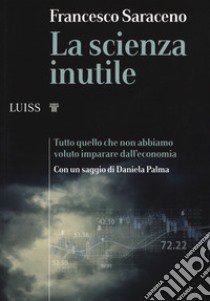 La scienza inutile. Tutto quello che non abbiamo voluto imparare dall'economia libro di Saraceno Francesco