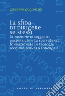 La sfida di dirigere se stessi. Soggetto esistenziale e teologia fondazionale in Bernard Lonergan libro di Guglielmi Giuseppe