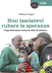 Non lasciatevi rubare la speranza. Papa Francesco visita la città di Caserta libro di Nogaro Raffaele