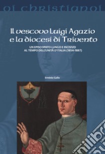 Il vescovo Luigi Agazio e la diocesi di Trivento. Un episcopato lungo e incisivo al tempo dell'unità d'Italia (1854-1887) libro di Gallo Erminio