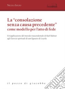 La «consolazione senza causa precedente» come modello per l'atto di fede. Un'applicazione del metodo trascendentale di Karl Rahner agli Esercizi spirituali di sant'Ignazio di Loyola libro di Soldo Nicola