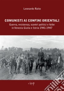 Comunisti ai confini orientali. Guerra, resistenza, scontri politici e foibe in Venezia Giulia e Istria 1941-1947 libro di Raito Leonardo