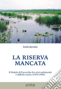 La riserva mancata. Il Padule di Fucecchio fra crisi ambientale e difficile tutela (1970-1989) libro di Bartolini Emilio