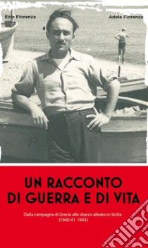 Un racconto di guerra e di vita. Dalla campagna di Grecia allo sbarco alleato in Sicilia (1940-41 1943) libro di Fiorenza Ezio; Fiorenza Adele