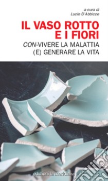 Il Vaso rotto e i fiori. Con-vivere la malattia (e) generare la vita libro di D'Abbicco L. (cur.)