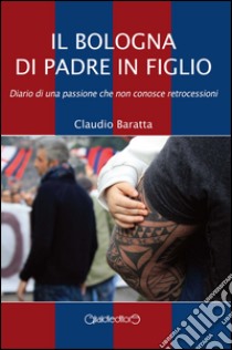 Il Bologna di padre in figlio. Diario di una passione che non conosce retrocessioni libro di Baratta Claudio