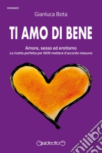 Ti amo di bene. Amore, sesso ed erotismo. La ricetta perfetta per NON mettere d'accordo nessuno libro di Bota Gianluca