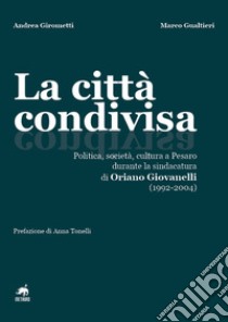 La città condivisa. Politica, società, cultura a Pesaro durante la sindacatura di Oriano Giovanelli (1992-2004) libro di Girometti Andrea; Gualtieri Marco