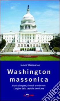 Washington massonica. Guida ai segreti, simboli e cerimonie. L'origine della capitale americana libro di Wasserman James