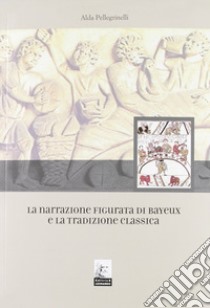 La narrazione figurata di Bayeux e la tradizione classica libro di Pellegrinelli Alda