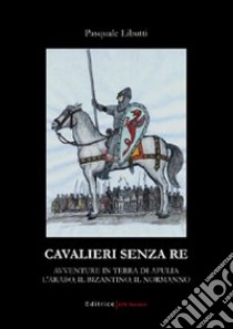 Cavalieri senza re. Avventure in terra di Apulia. L'arabo, il bizantino, il normanno libro di Libutti Pasquale