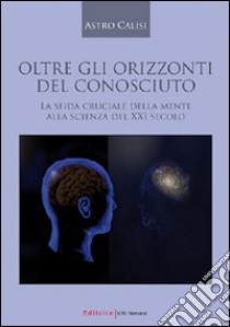 Oltre gli orizzonti del conosciuto. La sfida cruciale della mente alla scienza del XXI secolo libro di Calisi Astro