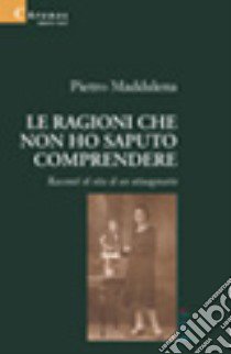 Le ragioni che non ho saputo comprendere. Racconti di vita di un ottuagenario libro di Maddalena Pietro