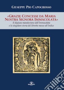 Grazie concesse da Maria Nostra Signora Immacolata. Il digiuno manduriano dell'Immacolata e la singolare storia del libretto messo all'Indice libro di Capogrosso Giuseppe Pio