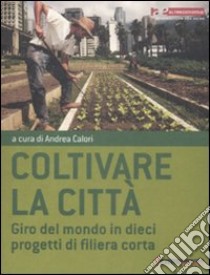 Coltivare la città. Giro del mondo in dieci progetti di filiera corta libro di Calori A. (cur.)