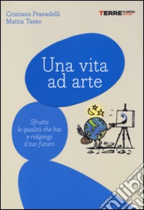 Una vita ad arte. Sfrutta le qualità che hai e ridipingi il tuo futuro libro di Pravadelli Cristiano; Tasso Mattia