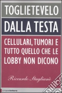 Toglietevelo dalla testa. Cellulari, tumori e tutto quello che le lobby non dicono libro di Staglianò Riccardo