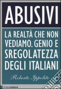 Abusivi. La realtà che non vediamo. Genio e sregolatezza degli italiani  libro di Ippolito Roberto