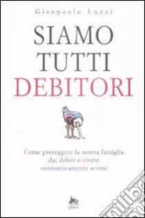 Siamo tutti debitori. Come proteggere la nostra famiglia dai debiti e vivere economicamente sereni libro di Luzzi Gianpaolo