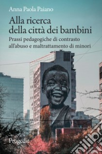 Alla ricerca della città dei bambini. Prassi pedagogiche di contrasto all'abuso e maltrattamento di minori libro di Paiano Anna Paola