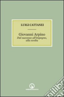 Giovanni Arpino. Dal successo all'impegno, alla svolta libro di Cattanei Luigi