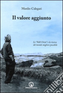 Il valore aggiunto. Le «valli unite» e la ricerca del mondo migliore possibile libro di Calegari Manlio