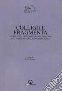 Colligite fragmenta. Storia, arte, letteratura e archeologia nel territorio della Diocesi di Acqui libro di Gallizzi B. (cur.)