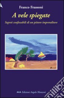 A vele spiegate. Segreti confessabili di un pittore imprenditore libro di Frassoni Franco