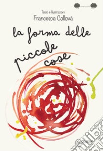 La forma delle piccole cose. Ediz. illustrata libro di Collovà Francesca