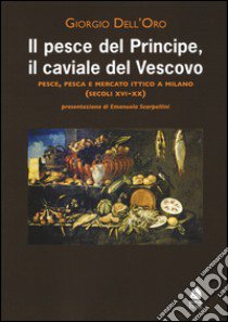 Il pesce del principe, il caviale del vescovo. Pesce, pesca e mercato ittico a Milano (secoli XVI-XX) libro di Dell'Oro Giorgio