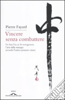 Vincere senza combattere. Da Sun Tzu ai 36 stratagemmi: l'arte della strategia secondo l'antico pensiero cinese libro di Fayard Pierre