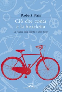 Ciò che conta è la bicicletta. La ricerca della felicità su due ruote libro di Penn Robert