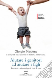 Aiutare i genitori ad aiutare i figli. Problemi e soluzioni per il ciclo di vita libro di Nardone Giorgio