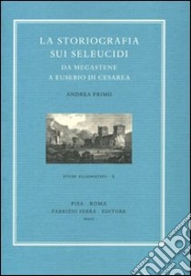 La storiografia sui Seleucidi da Megastene a Eusebio di Cesarea libro di Primo Andrea