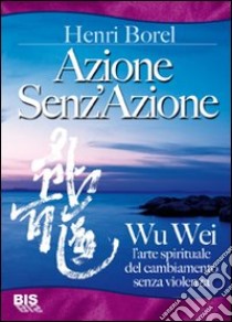 Azione senz'azione. Wu Wei. L'arte spirituale del cambiamento senza violenza libro di Borel Henri