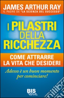 I pilastri della ricchezza. Come attrarre la vita che desideri libro di Ray James Arthur