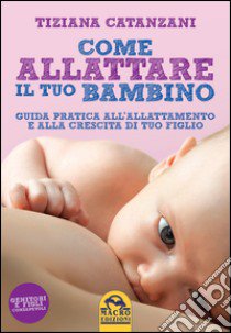 Come allattare il tuo bambino. Guida pratica all'allattamento e alla crescita di tuo figlio libro di Catanzani Tiziana