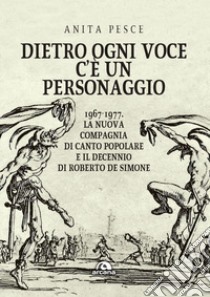 Dietro ogni voce c'è un personaggio. 1967-1977. La Nuova Compagnia di Canto Popolare e il decennio di Roberto De Simone libro di Pesce Anita