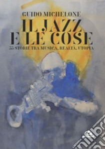 Il jazz e le cose. 33 storie tra musica, realtà, utopia libro di Michelone Guido