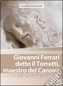 Giovanni Ferrari detto il Torretti, maestro del Canova. Il bassorilievo del Getsemani a Gerusalemme. Ediz. illustrata libro di Fedeli F. (cur.)