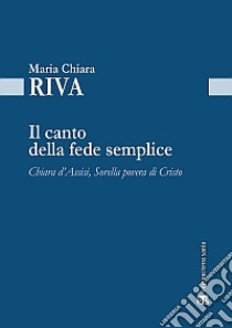 Il Canto della fede semplice. Chiara d'Assisi, Sorella povera di Cristo libro di Riva Maria Chiara