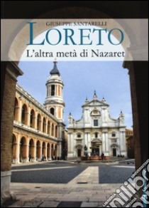 Loreto. L'altra metà di Nazaret. La storia, il mistero e l'arte della Santa Casa libro di Santarelli Giuseppe