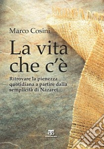 La Vita che c'è. Ritrovare la pienezza quotidiana a partire dalla semplicità di Nazaret libro di Cosini Marco