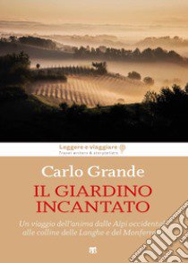 Il giardino incantato. Un viaggio dell'anima dalle Alpi occidentali alle colline delle Langhe e del Monferrato libro di Grande Carlo