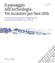 Il paesaggio dell'archeologia: tre occasioni per fare città. Seminario Internazionale di Progettazione 29 Settembre-8 Ottobre 2012, Siracusa libro di Pellegrino L. (cur.)