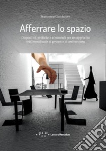 Afferrare lo spazio. Dispositivi, pratiche e strumenti per un approccio tridimensionale al progetto di architettura libro di Cacciatore Francesco